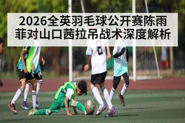 2026全英羽毛球公开赛陈雨菲对山口茜拉吊战术深度解析 - KAIYUNAPP