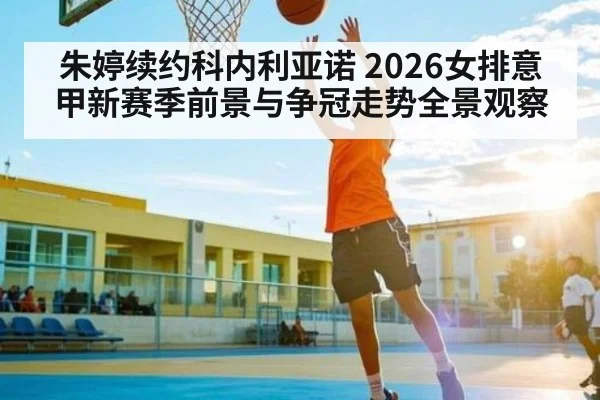 朱婷续约科内利亚诺 2026女排意甲新赛季前景与争冠走势全景观察