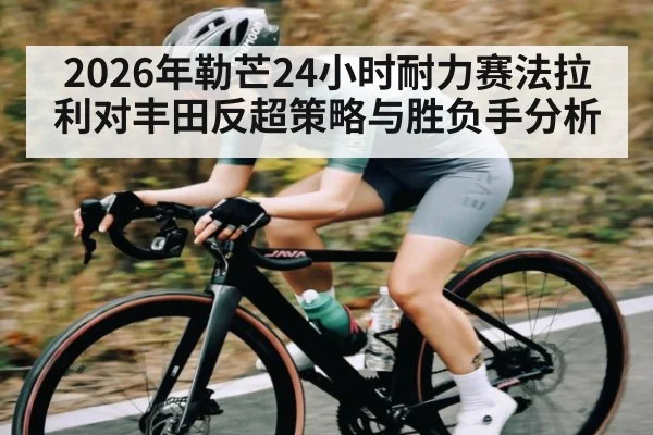 2026年勒芒24小时耐力赛法拉利对丰田反超策略与胜负手分析