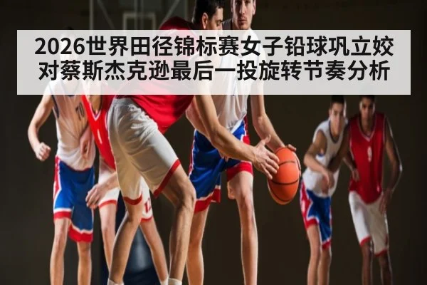 2026世界田径锦标赛女子铅球巩立姣对蔡斯杰克逊最后一投旋转节奏分析 - KAIYUNAPP